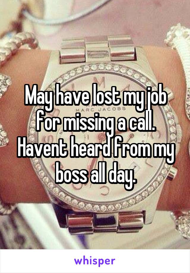 May have lost my job for missing a call. Havent heard from my boss all day.