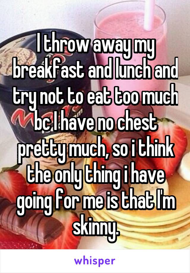 I throw away my breakfast and lunch and try not to eat too much bc I have no chest pretty much, so i think the only thing i have going for me is that I'm skinny.