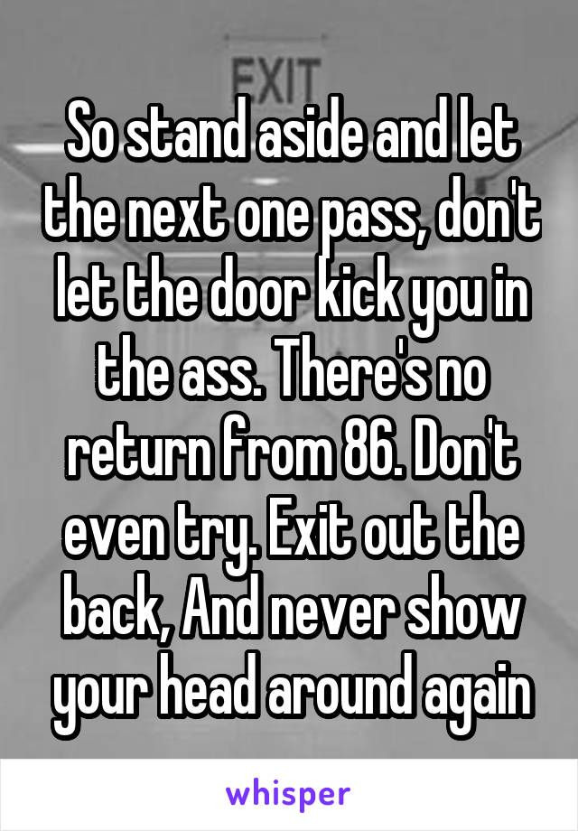 So stand aside and let the next one pass, don't let the door kick you in the ass. There's no return from 86. Don't even try. Exit out the back, And never show your head around again