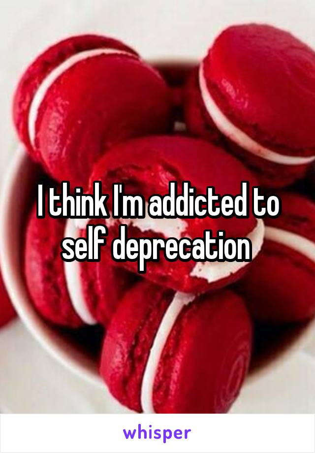 I think I'm addicted to self deprecation 