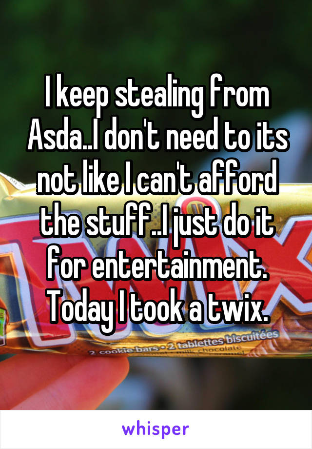 I keep stealing from Asda..I don't need to its not like I can't afford the stuff..I just do it for entertainment. Today I took a twix.
 