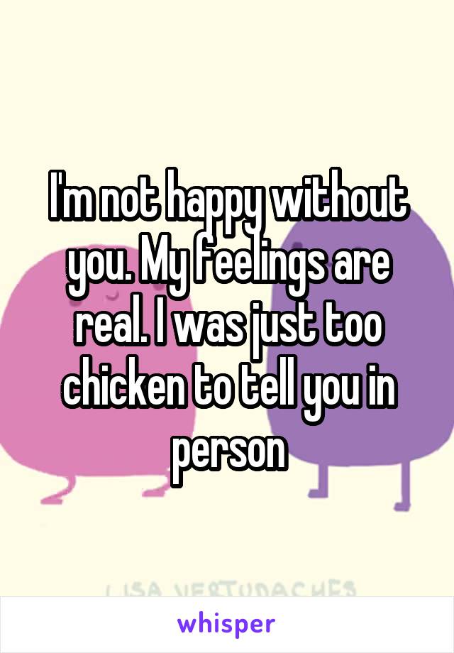 I'm not happy without you. My feelings are real. I was just too chicken to tell you in person