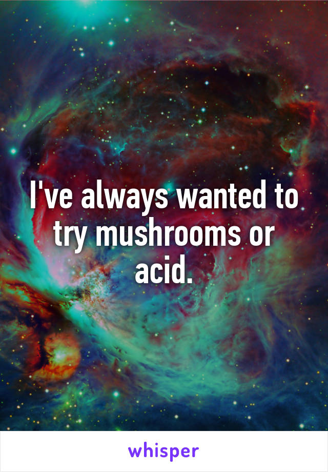 I've always wanted to try mushrooms or acid.