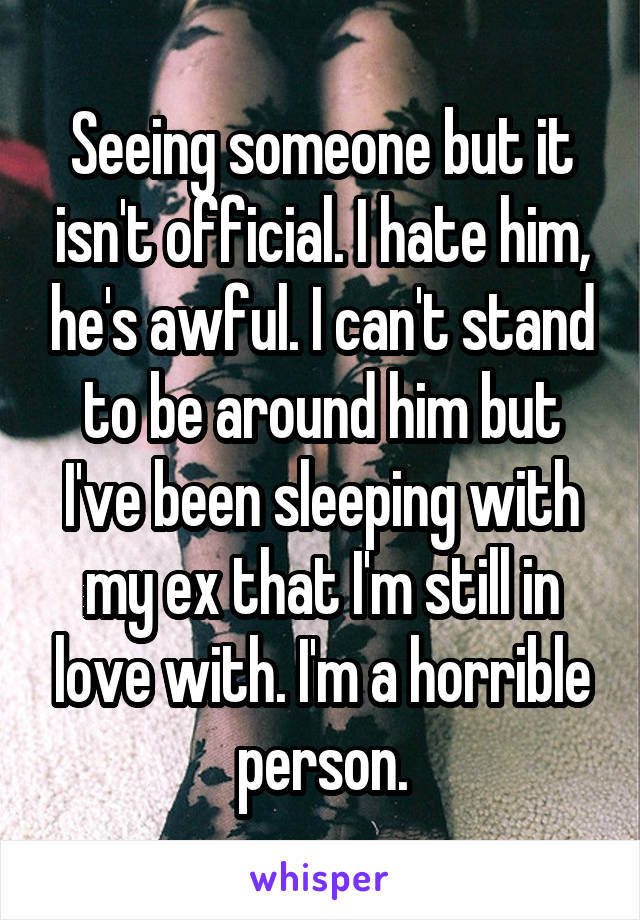 Seeing someone but it isn't official. I hate him, he's awful. I can't stand to be around him but I've been sleeping with my ex that I'm still in love with. I'm a horrible person.