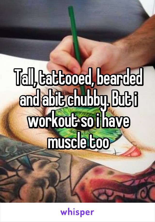 Tall, tattooed, bearded and abit chubby. But i workout so i have muscle too