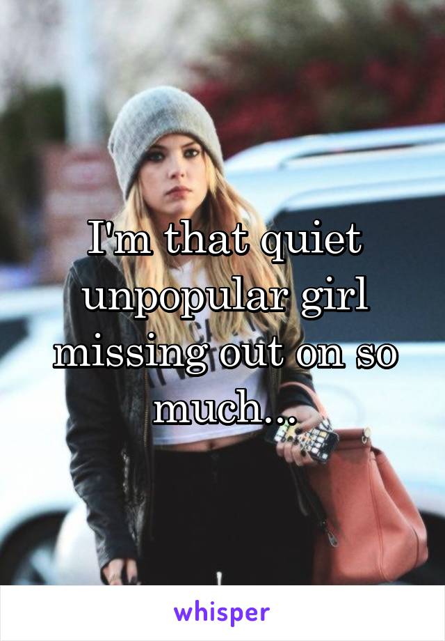 I'm that quiet unpopular girl missing out on so much...