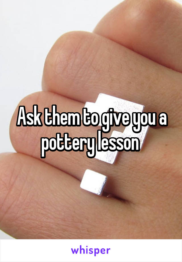 Ask them to give you a pottery lesson 