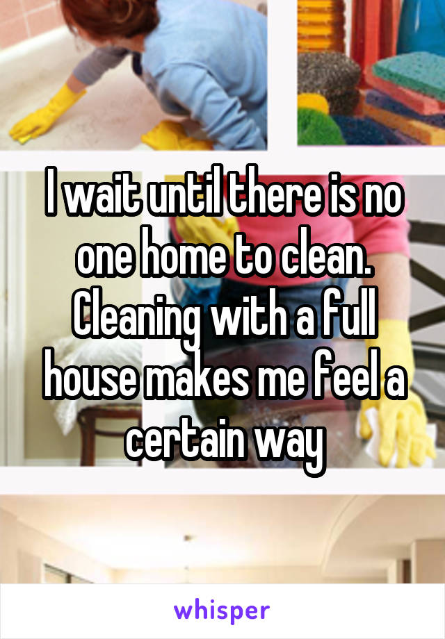 I wait until there is no one home to clean. Cleaning with a full house makes me feel a certain way