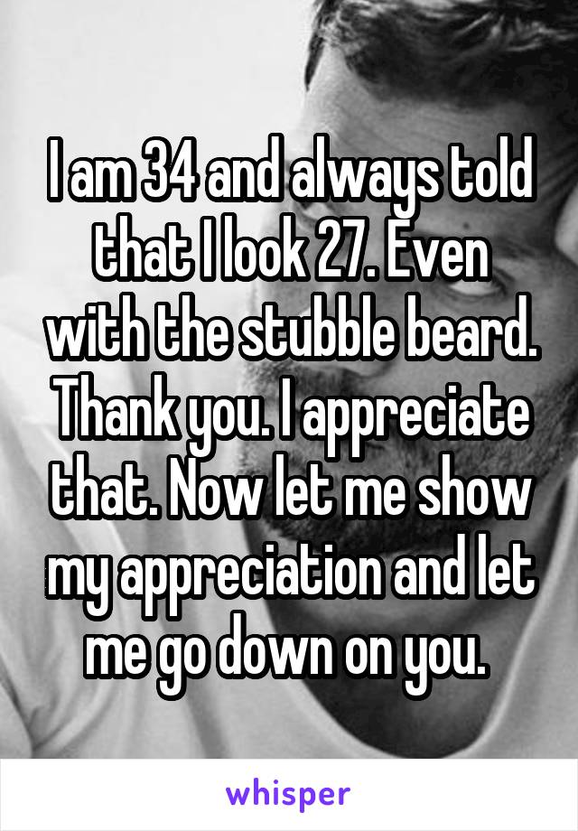 I am 34 and always told that I look 27. Even with the stubble beard. Thank you. I appreciate that. Now let me show my appreciation and let me go down on you. 