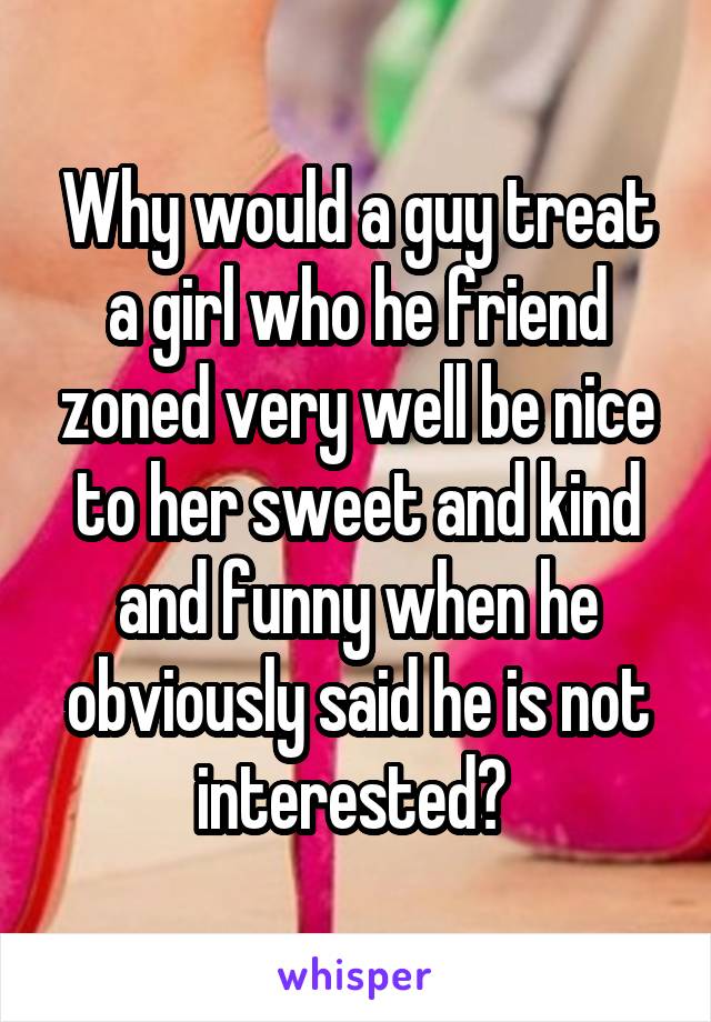 Why would a guy treat a girl who he friend zoned very well be nice to her sweet and kind and funny when he obviously said he is not interested? 