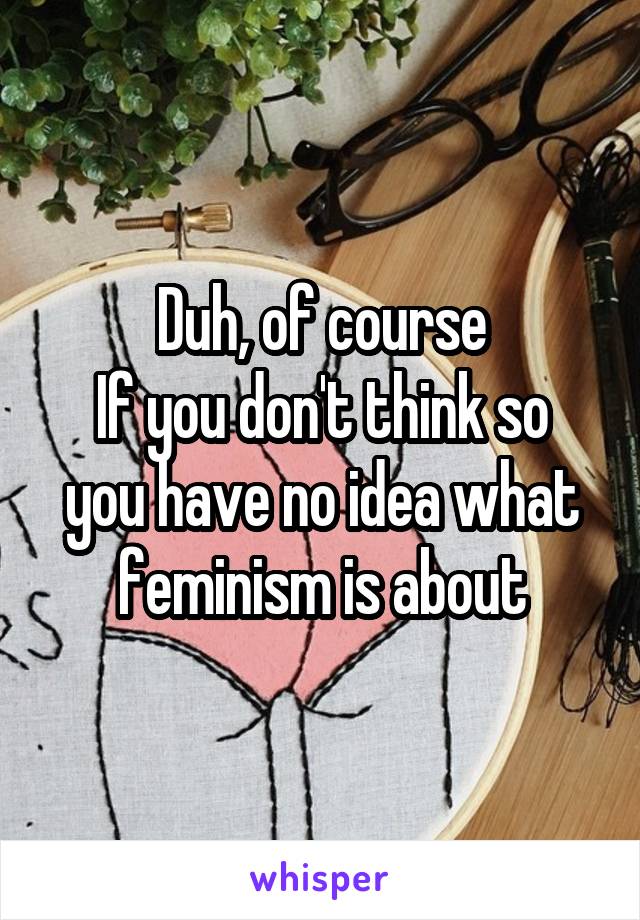 Duh, of course
If you don't think so you have no idea what feminism is about