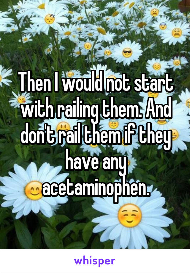 Then I would not start with railing them. And don't rail them if they have any acetaminophen.