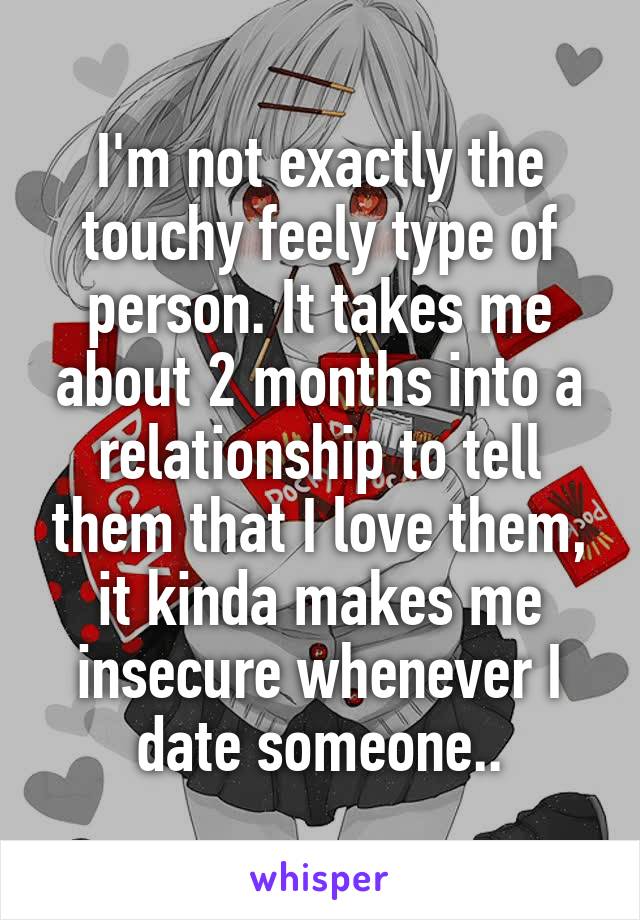 I'm not exactly the touchy feely type of person. It takes me about 2 months into a relationship to tell them that I love them, it kinda makes me insecure whenever I date someone..