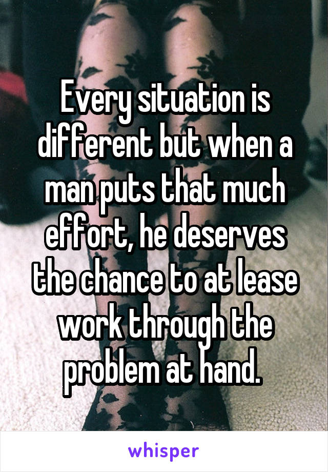 Every situation is different but when a man puts that much effort, he deserves the chance to at lease work through the problem at hand. 