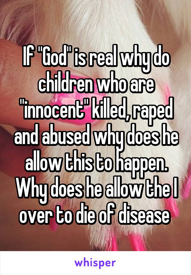 If "God" is real why do children who are "innocent" killed, raped and abused why does he allow this to happen. Why does he allow the I over to die of disease 