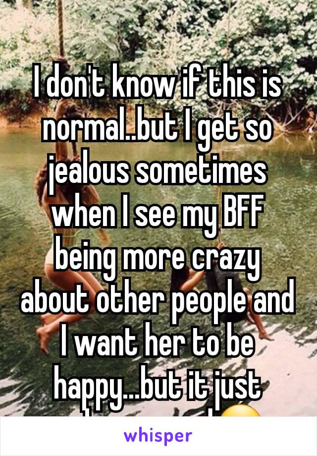 I don't know if this is normal..but I get so jealous sometimes when I see my BFF being more crazy about other people and I want her to be happy...but it just makes me sad😔