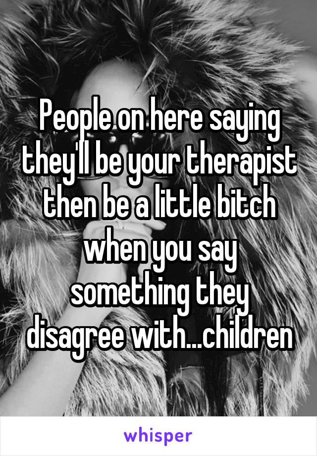 People on here saying they'll be your therapist then be a little bitch when you say something they disagree with...children