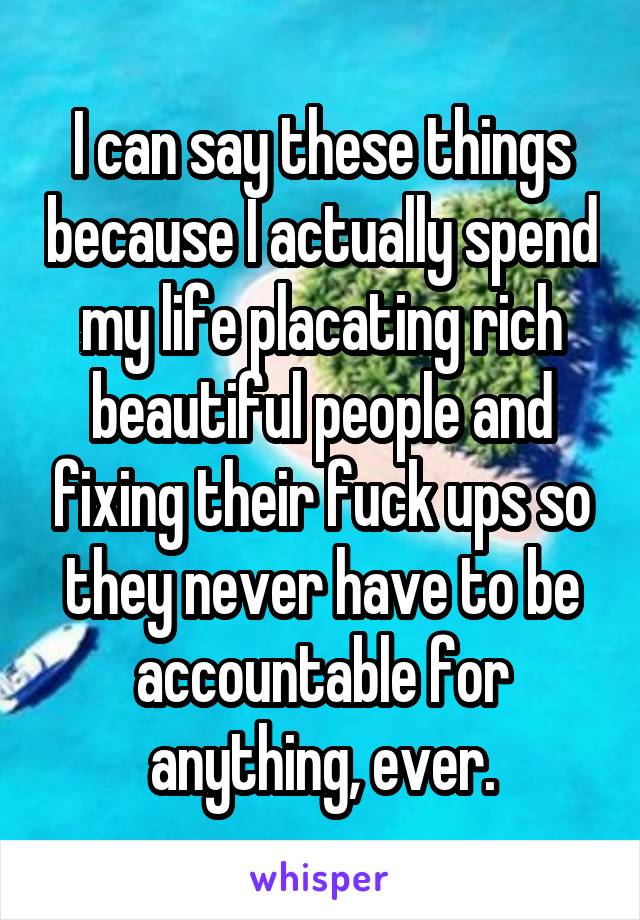 I can say these things because I actually spend my life placating rich beautiful people and fixing their fuck ups so they never have to be accountable for anything, ever.