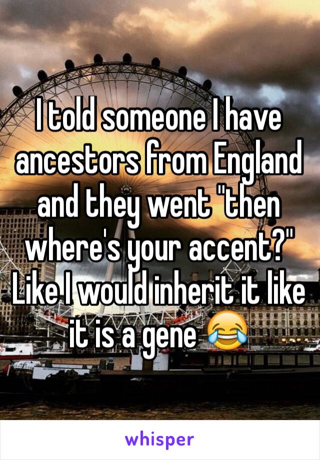 I told someone I have ancestors from England and they went "then where's your accent?" Like I would inherit it like it is a gene 😂