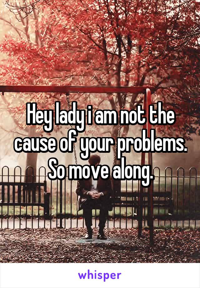 Hey lady i am not the cause of your problems. So move along.