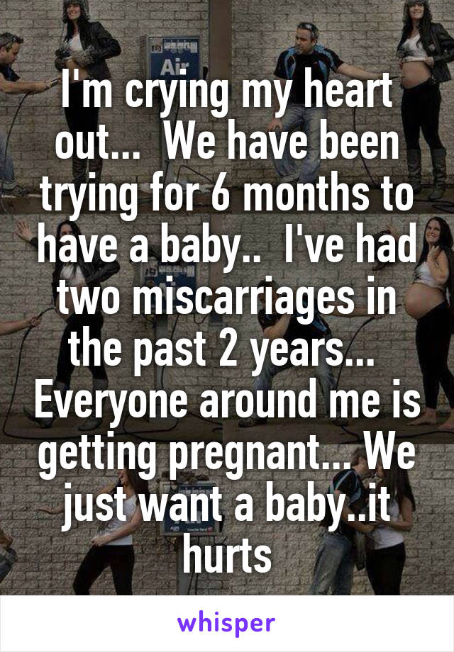 I'm crying my heart out...  We have been trying for 6 months to have a baby..  I've had two miscarriages in the past 2 years...  Everyone around me is getting pregnant... We just want a baby..it hurts