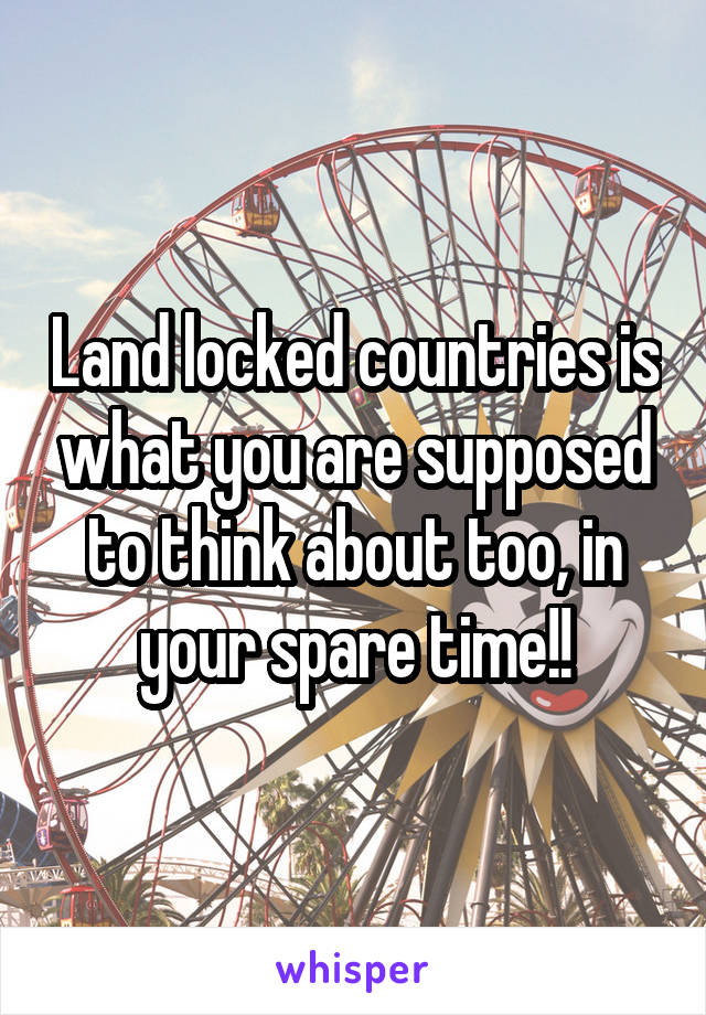 Land locked countries is what you are supposed to think about too, in your spare time!!