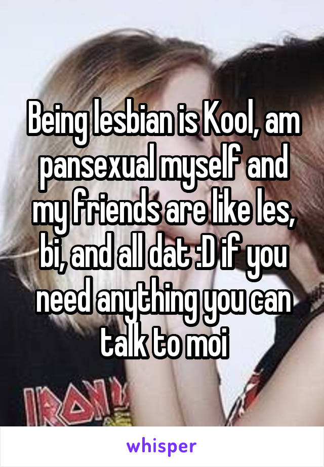 Being lesbian is Kool, am pansexual myself and my friends are like les, bi, and all dat :D if you need anything you can talk to moi