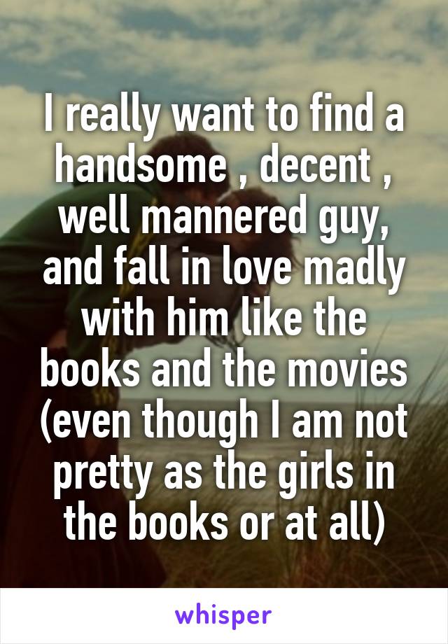 I really want to find a handsome , decent , well mannered guy, and fall in love madly with him like the books and the movies (even though I am not pretty as the girls in the books or at all)