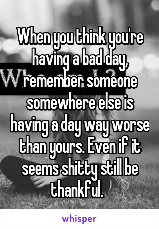 When you think you're having a bad day, remember someone somewhere else is having a day way worse than yours. Even if it seems shitty still be thankful.  