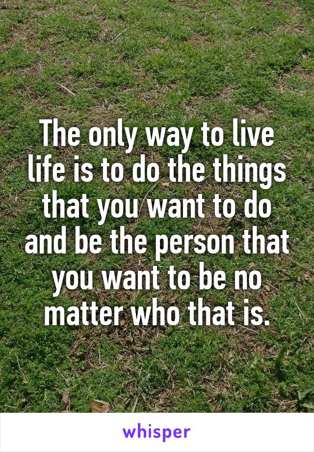 The only way to live life is to do the things that you want to do and be the person that you want to be no matter who that is.