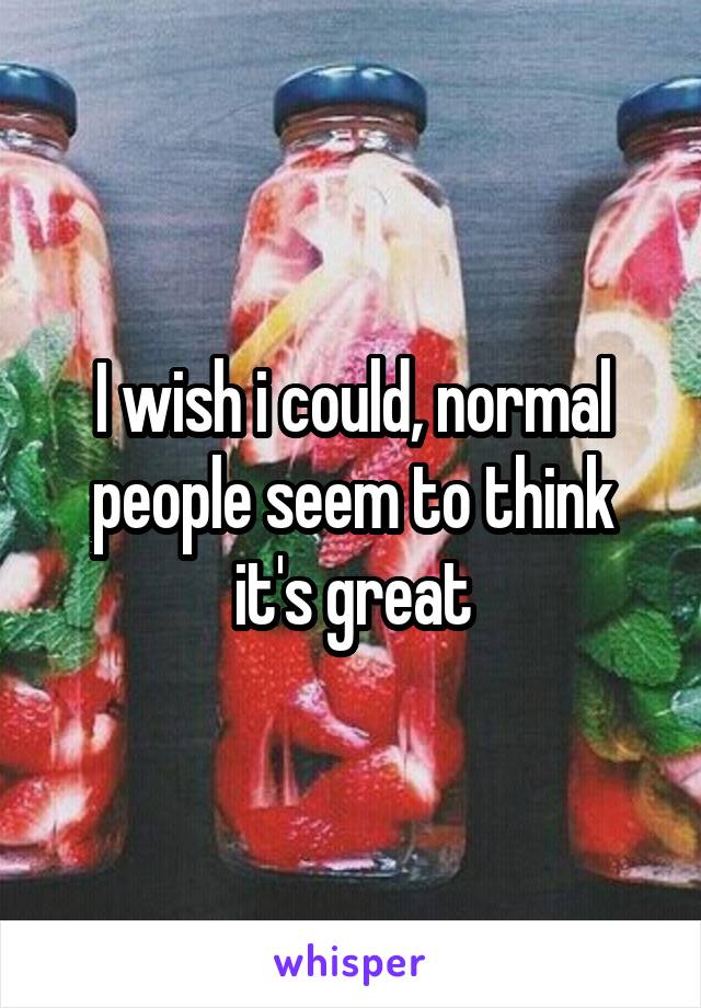 I wish i could, normal people seem to think it's great