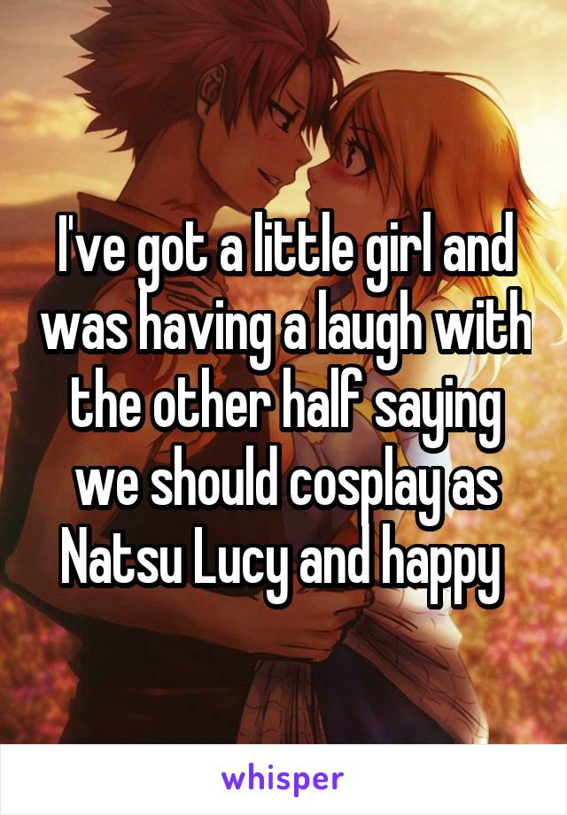 I've got a little girl and was having a laugh with the other half saying we should cosplay as Natsu Lucy and happy 