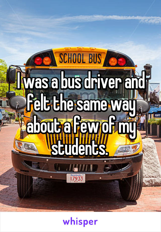 I was a bus driver and felt the same way about a few of my students. 