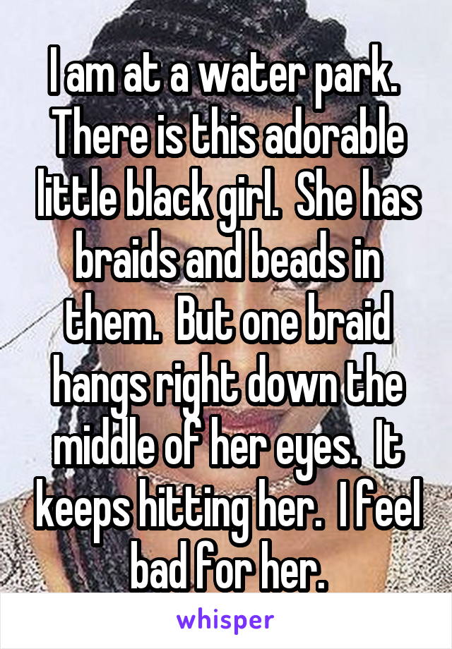 I am at a water park.  There is this adorable little black girl.  She has braids and beads in them.  But one braid hangs right down the middle of her eyes.  It keeps hitting her.  I feel bad for her.