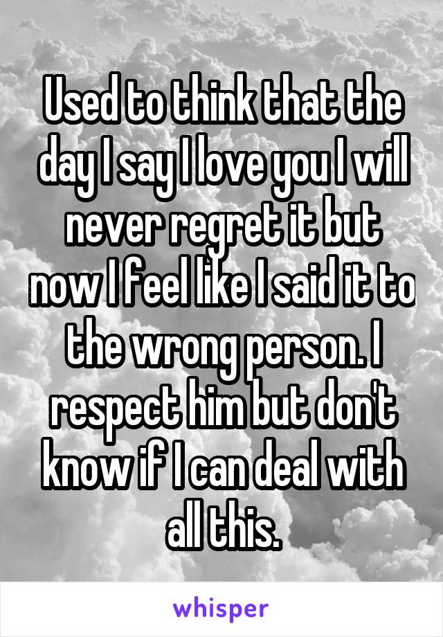 Used to think that the day I say I love you I will never regret it but now I feel like I said it to the wrong person. I respect him but don't know if I can deal with all this.