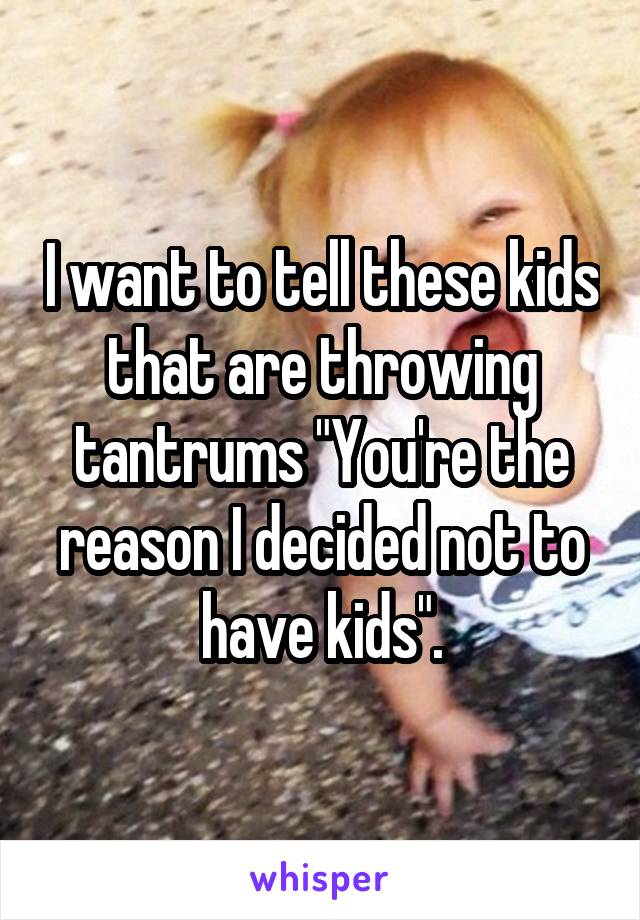 I want to tell these kids that are throwing tantrums "You're the reason I decided not to have kids".