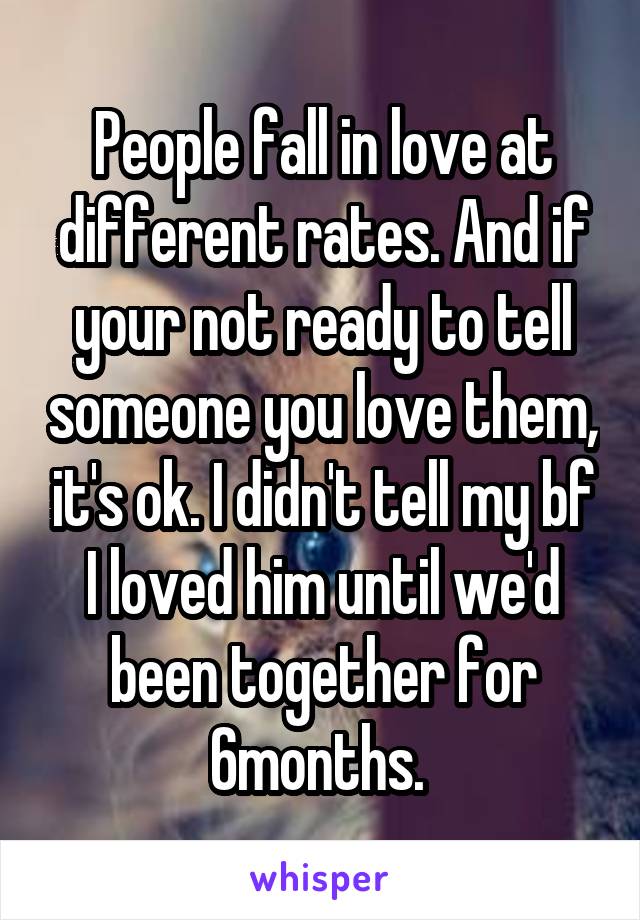 People fall in love at different rates. And if your not ready to tell someone you love them, it's ok. I didn't tell my bf I loved him until we'd been together for 6months. 