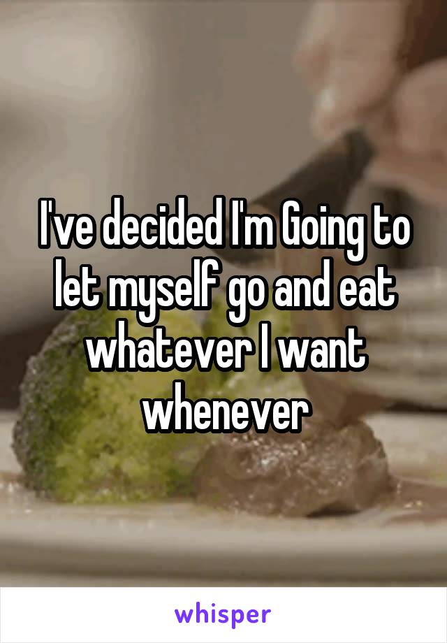 I've decided I'm Going to let myself go and eat whatever I want whenever