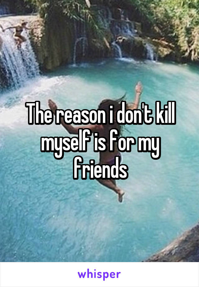 The reason i don't kill myself is for my friends