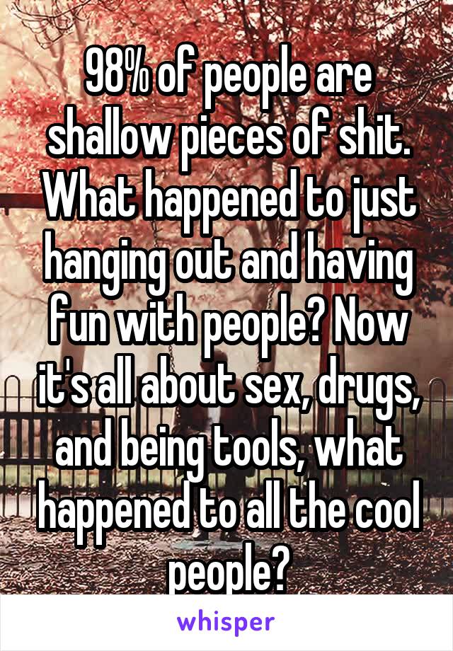 98% of people are shallow pieces of shit. What happened to just hanging out and having fun with people? Now it's all about sex, drugs, and being tools, what happened to all the cool people?