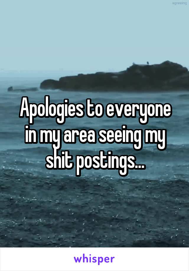 Apologies to everyone in my area seeing my shit postings...