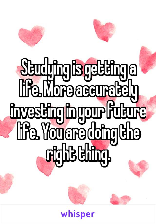 Studying is getting a life. More accurately investing in your future life. You are doing the right thing.