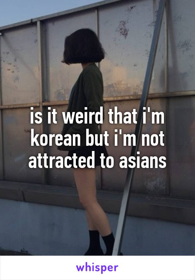 is it weird that i'm korean but i'm not attracted to asians