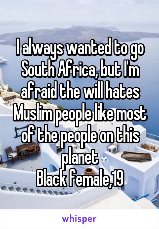 I always wanted to go South Africa, but I'm afraid the will hates Muslim people like most of the people on this planet
Black female,19