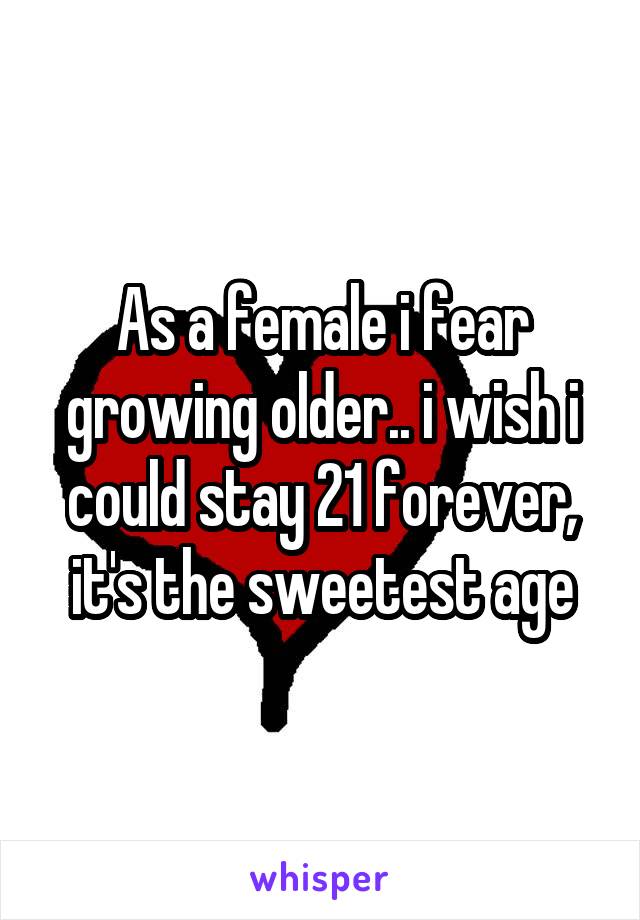 As a female i fear growing older.. i wish i could stay 21 forever, it's the sweetest age