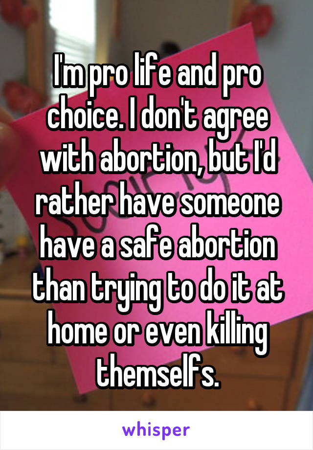 I'm pro life and pro choice. I don't agree with abortion, but I'd rather have someone have a safe abortion than trying to do it at home or even killing themselfs.