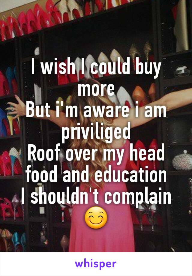 I wish I could buy more
But i'm aware i am priviliged
Roof over my head food and education
I shouldn't complain😊