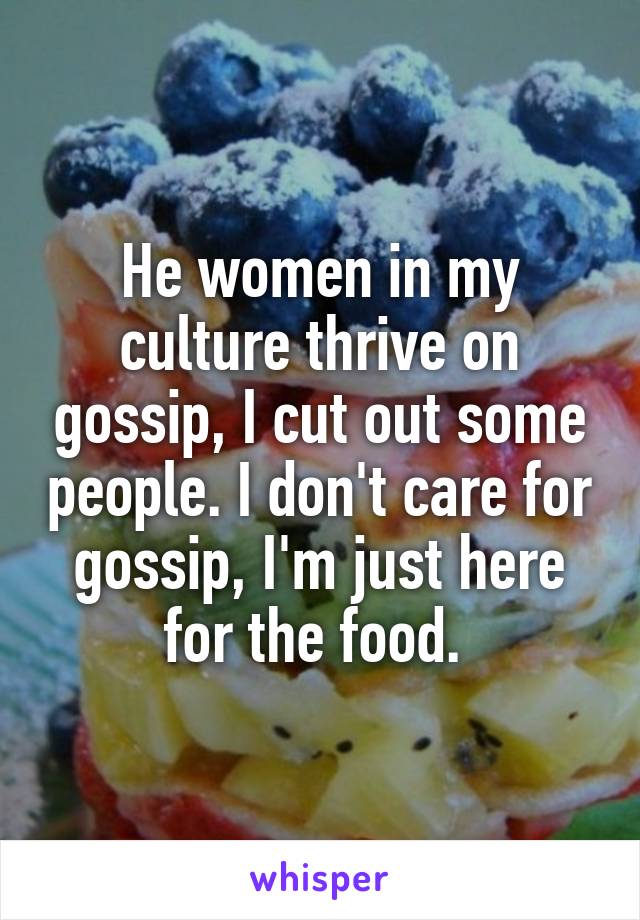 He women in my culture thrive on gossip, I cut out some people. I don't care for gossip, I'm just here for the food. 