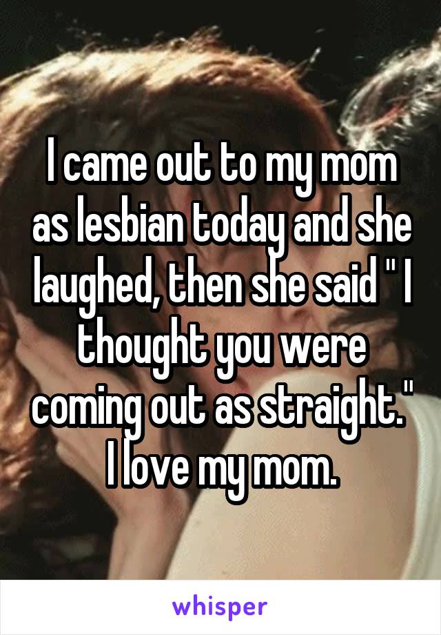 I came out to my mom as lesbian today and she laughed, then she said " I thought you were coming out as straight." I love my mom.