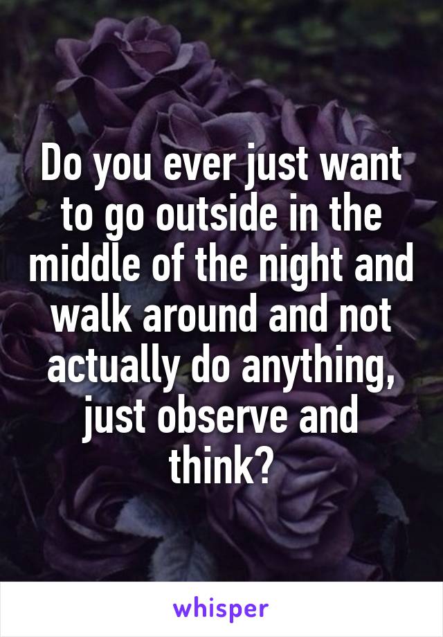 Do you ever just want to go outside in the middle of the night and walk around and not actually do anything, just observe and think?